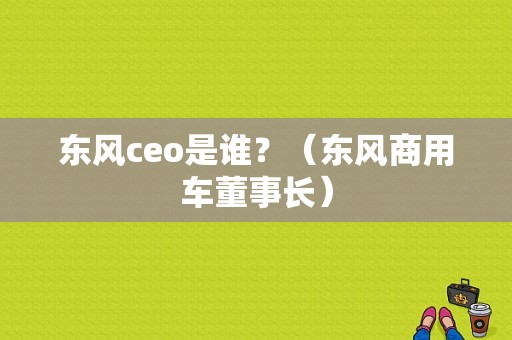 东风ceo是谁？（东风商用车董事长）-图1