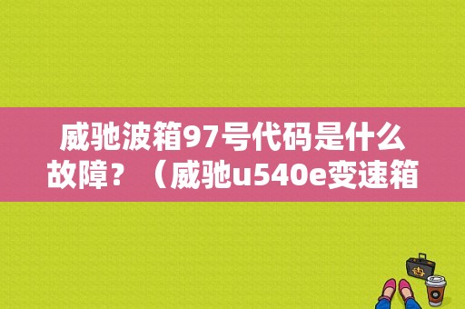 威驰波箱97号代码是什么故障？（威驰u540e变速箱67故障码）-图1