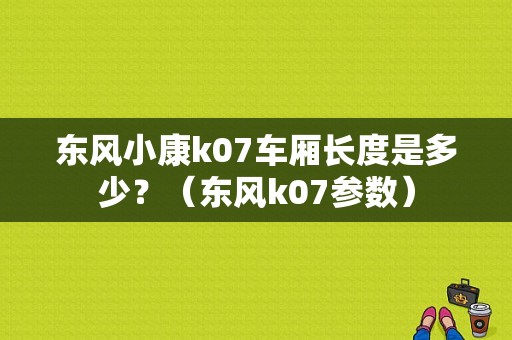 东风小康k07车厢长度是多少？（东风k07参数）-图1