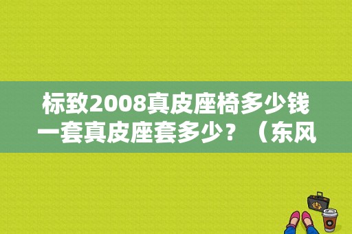 标致2008真皮座椅多少钱一套真皮座套多少？（东风标致2008座套）-图1