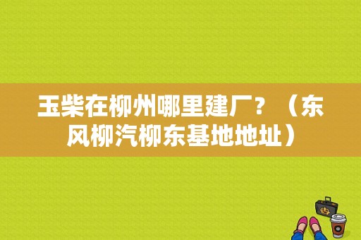 玉柴在柳州哪里建厂？（东风柳汽柳东基地地址）-图1