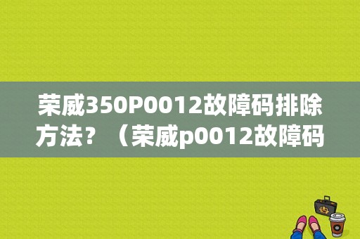 荣威350P0012故障码排除方法？（荣威p0012故障码）-图1