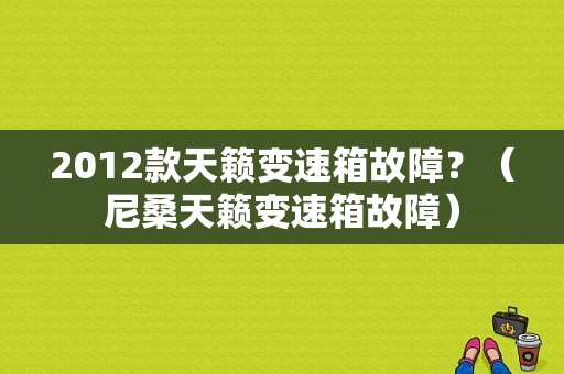 2012款天籁变速箱故障？（尼桑天籁变速箱故障）-图1