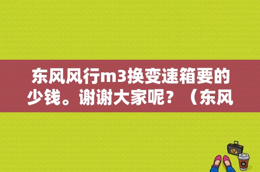东风风行m3换变速箱要的少钱。谢谢大家呢？（东风风行m3置换补贴）-图1