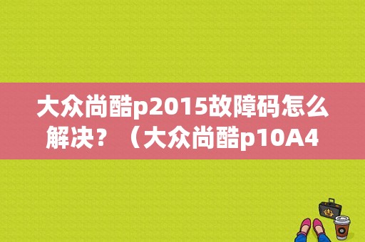 大众尚酷p2015故障码怎么解决？（大众尚酷p10A4故障）-图1