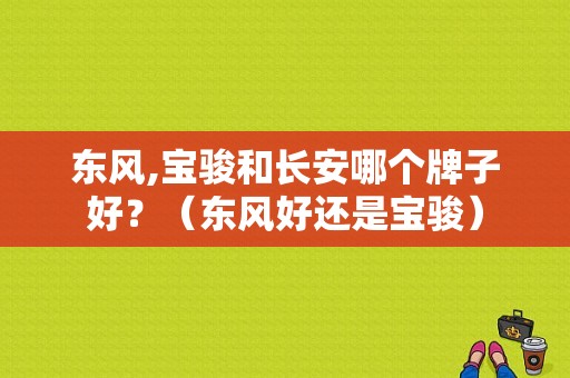东风,宝骏和长安哪个牌子好？（东风好还是宝骏）-图1