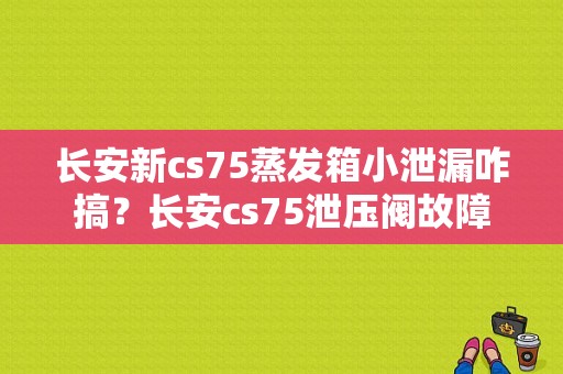 长安新cs75蒸发箱小泄漏咋搞？长安cs75泄压阀故障-图1