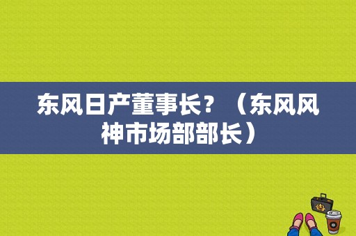 东风日产董事长？（东风风神市场部部长）-图2