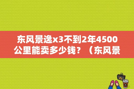 东风景逸x3不到2年4500公里能卖多少钱？（东风景逸x3裸车多少钱）-图1
