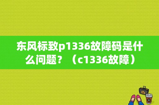 东风标致p1336故障码是什么问题？（c1336故障）-图1