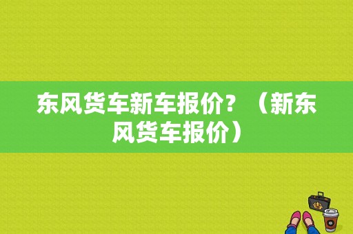 东风货车新车报价？（新东风货车报价）-图1