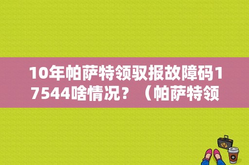 10年帕萨特领驭报故障码17544啥情况？（帕萨特领驭故障码17544是什么）