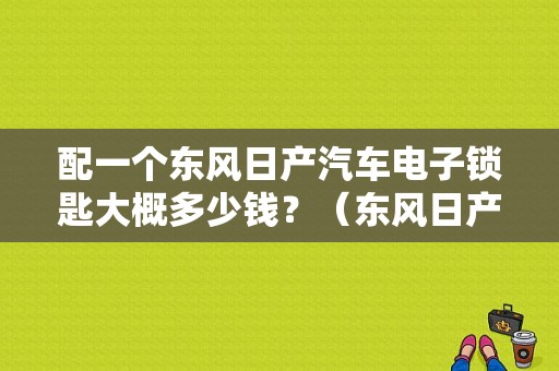 配一个东风日产汽车电子锁匙大概多少钱？（东风日产购车订单图片）-图1