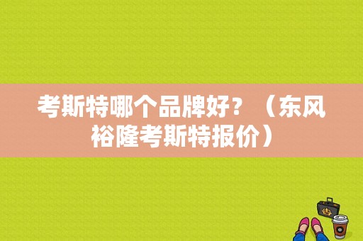 考斯特哪个品牌好？（东风裕隆考斯特报价）-图1