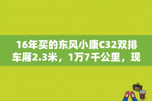 16年买的东风小康C32双排车厢2.3米，1万7千公里，现在能卖多少钱，求解答？（二手东风双排）-图1