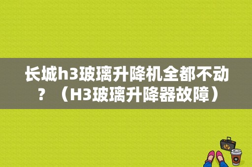 长城h3玻璃升降机全都不动？（H3玻璃升降器故障）-图1