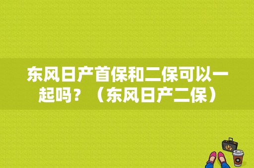 东风日产首保和二保可以一起吗？（东风日产二保）-图1