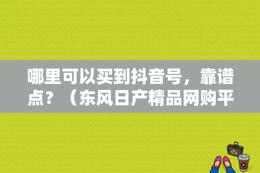 哪里可以买到抖音号，靠谱点？（东风日产精品网购平台）-图1