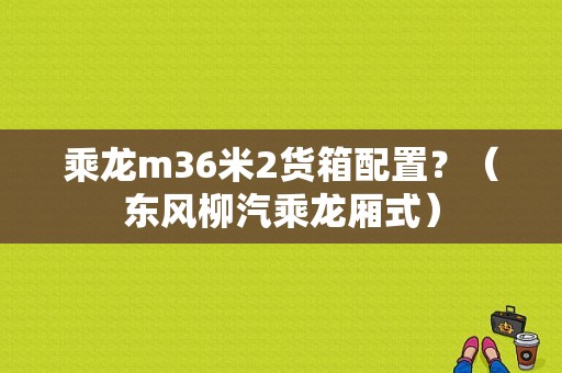 乘龙m36米2货箱配置？（东风柳汽乘龙厢式）-图1