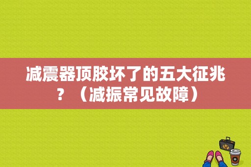 减震器顶胶坏了的五大征兆？（减振常见故障）-图1