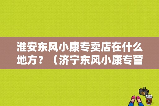 淮安东风小康专卖店在什么地方？（济宁东风小康专营店）-图1