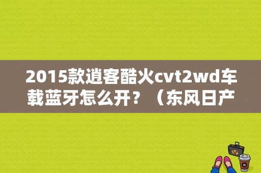 2015款逍客酷火cvt2wd车载蓝牙怎么开？（东风日产逍客酷火）-图1