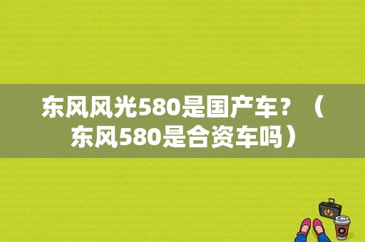 东风风光580是国产车？（东风580是合资车吗）-图1