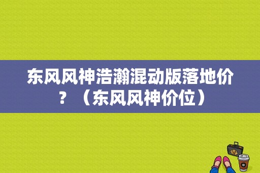 东风风神浩瀚混动版落地价？（东风风神价位）-图1