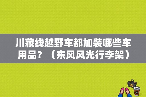 川藏线越野车都加装哪些车用品？（东风风光行李架）-图1