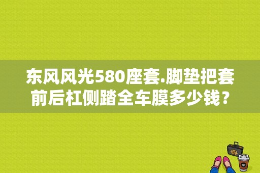 东风风光580座套.脚垫把套前后杠侧踏全车膜多少钱？（东风小康风光座套）-图1