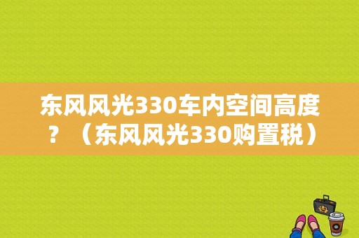 东风风光330车内空间高度？（东风风光330购置税）-图1