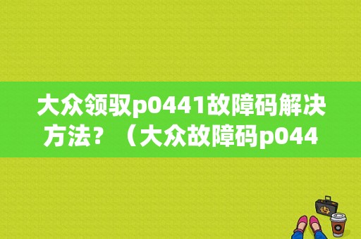 大众领驭p0441故障码解决方法？（大众故障码p0441）-图1