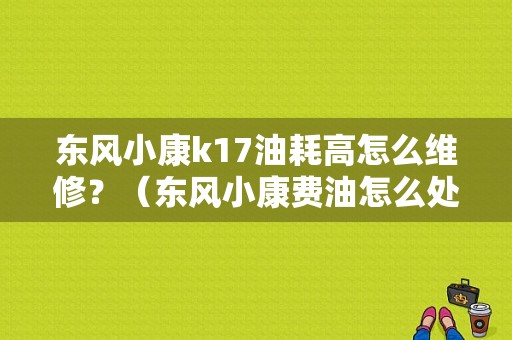 东风小康k17油耗高怎么维修？（东风小康费油怎么处理）-图1