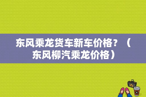东风乘龙货车新车价格？（东风柳汽乘龙价格）-图1