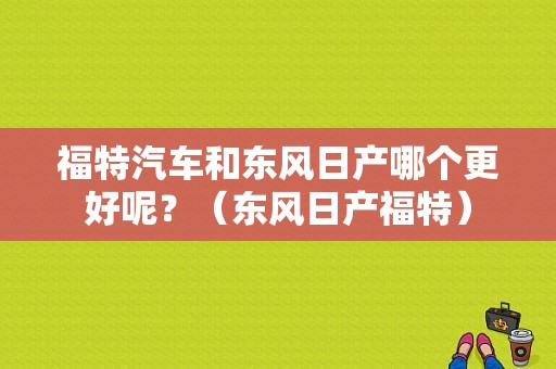 福特汽车和东风日产哪个更好呢？（东风日产福特）-图1