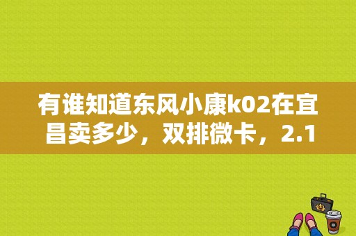 有谁知道东风小康k02在宜昌卖多少，双排微卡，2.1货箱那种？（东风小康宜昌维修）-图1