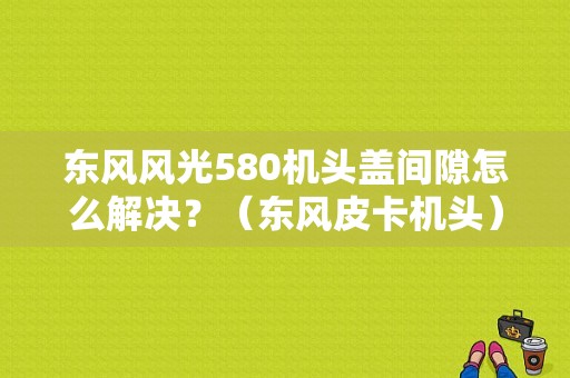 东风风光580机头盖间隙怎么解决？（东风皮卡机头）-图1