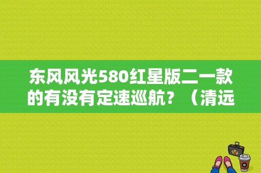 东风风光580红星版二一款的有没有定速巡航？（清远东风风光580）-图1