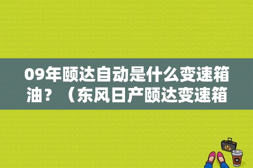 09年颐达自动是什么变速箱油？（东风日产颐达变速箱油）-图1