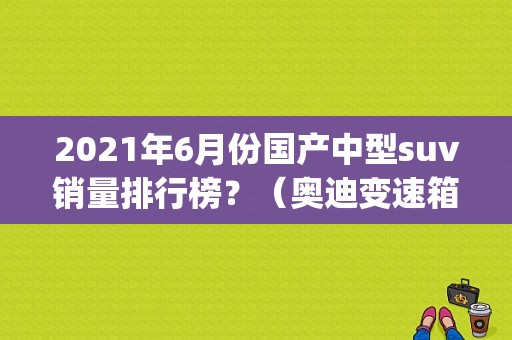 2021年6月份国产中型suv销量排行榜？（奥迪变速箱故障码p1818什么意思）-图1