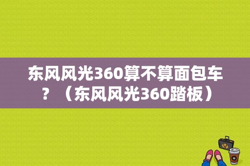 东风风光360算不算面包车？（东风风光360踏板）-图1