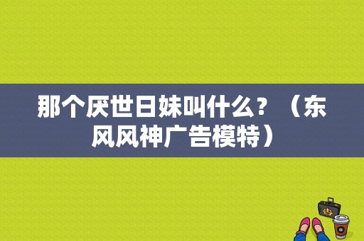 那个厌世日妹叫什么？（东风风神广告模特）-图1