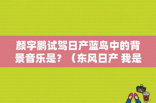 颜宇鹏试驾日产蓝鸟中的背景音乐是？（东风日产 我是歌手）-图1