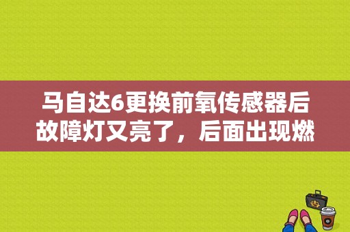 马自达6更换前氧传感器后故障灯又亮了，后面出现燃烧不尽为什么?求大师解决问题？（马自达6 故障灯亮）-图1