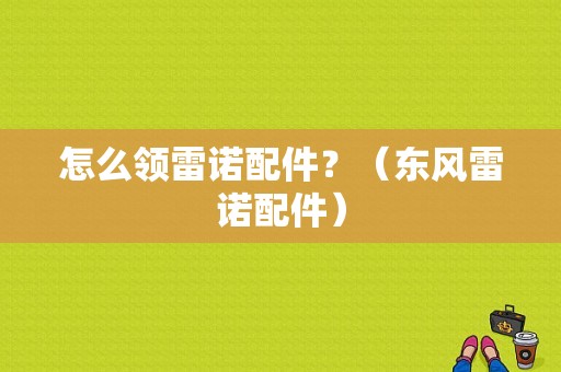 怎么领雷诺配件？（东风雷诺配件）-图1