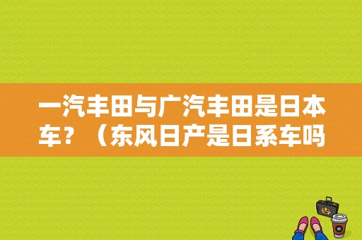 一汽丰田与广汽丰田是日本车？（东风日产是日系车吗）-图1