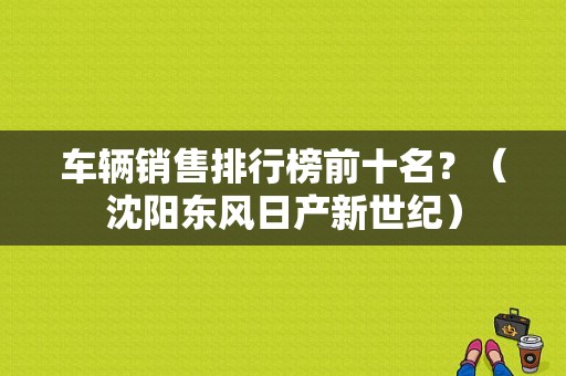 车辆销售排行榜前十名？（沈阳东风日产新世纪）-图1