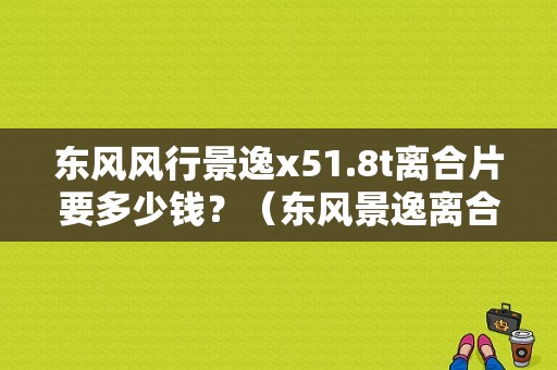东风风行景逸x51.8t离合片要多少钱？（东风景逸离合器片价格）-图1