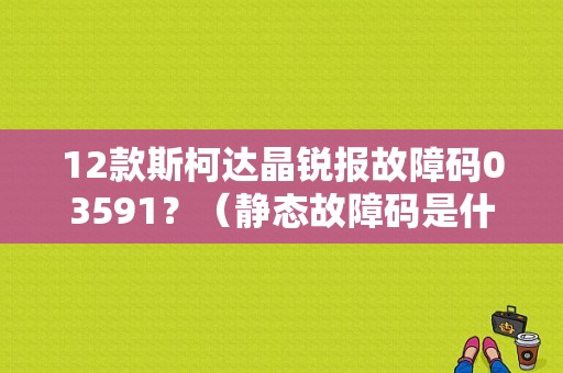 12款斯柯达晶锐报故障码03591？（静态故障码是什么意思）-图1