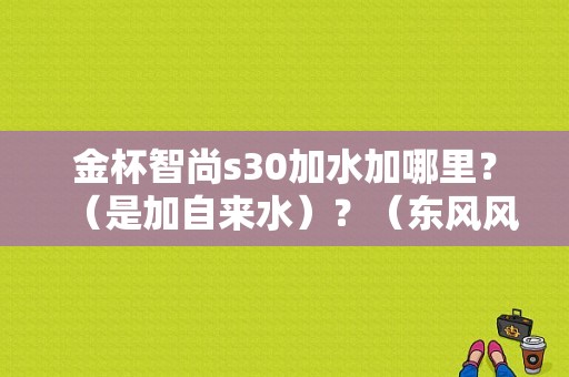 金杯智尚s30加水加哪里？（是加自来水）？（东风风神s30防冻液）
